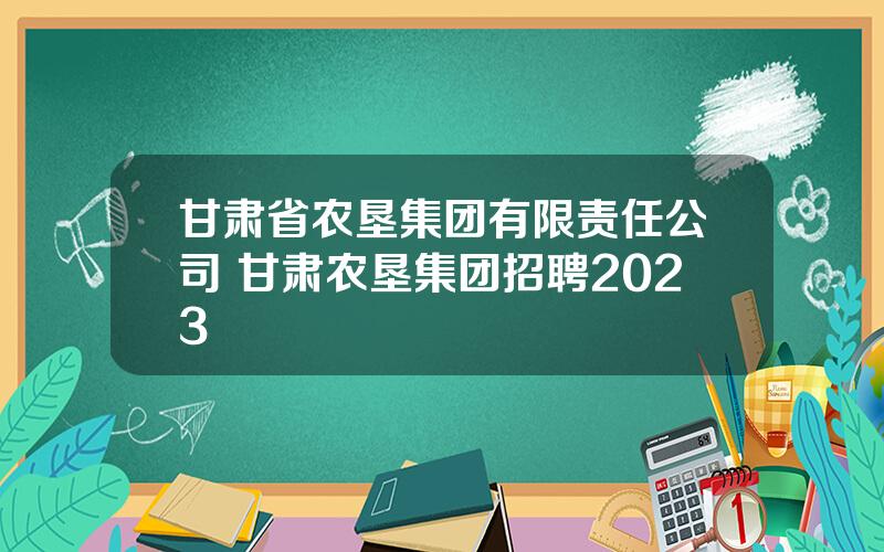 甘肃省农垦集团有限责任公司 甘肃农垦集团招聘2023